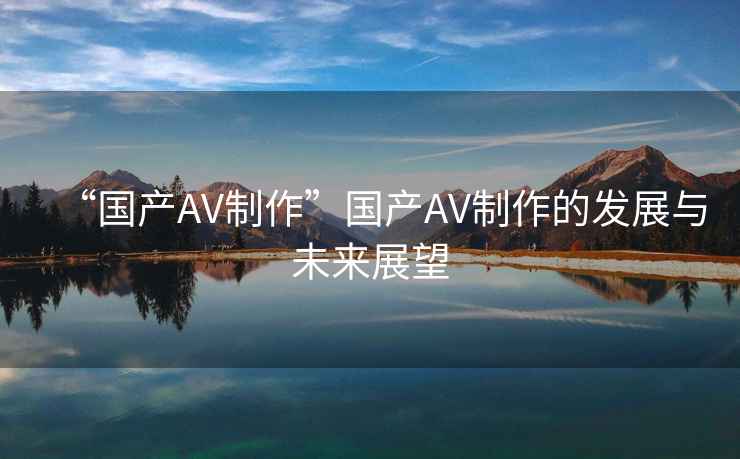 “國產AV制作”國產AV制作的發展與未來展望