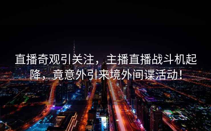 直播奇觀引關注，主播直播戰斗機起降，竟意外引來境外間諜活動！
