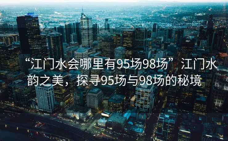 “江門水會哪里有95場98場”江門水韻之美，探尋95場與98場的秘境