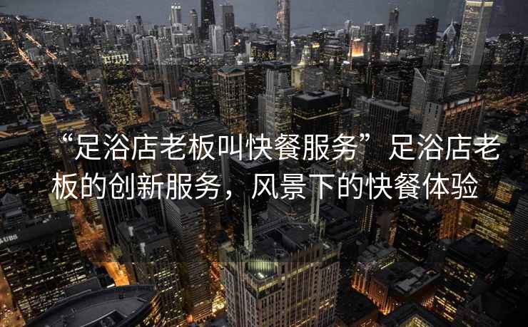 “足浴店老板叫快餐服務”足浴店老板的創新服務，風景下的快餐體驗