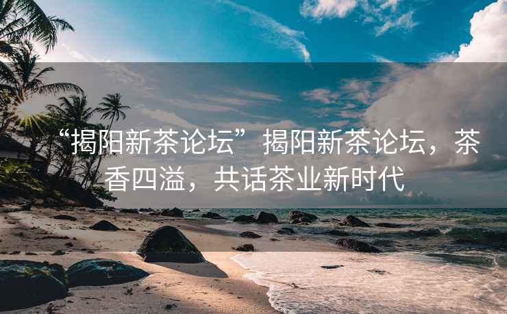 “揭陽新茶論壇”揭陽新茶論壇，茶香四溢，共話茶業(yè)新時代