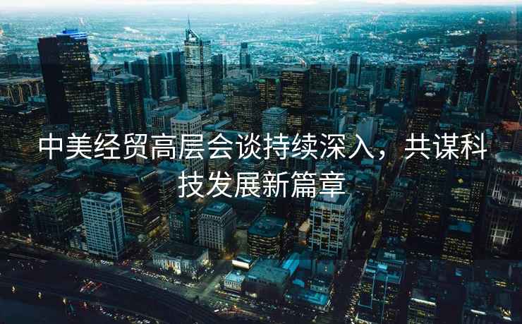 中美經貿高層會談持續深入，共謀科技發展新篇章