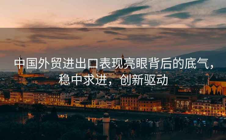 中國外貿進出口表現亮眼背后的底氣，穩中求進，創新驅動