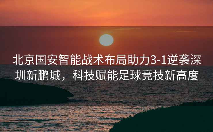 北京國安智能戰術布局助力3-1逆襲深圳新鵬城，科技賦能足球競技新高度