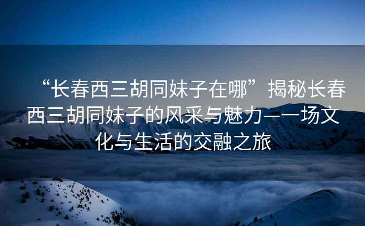 “長(zhǎng)春西三胡同妹子在哪”揭秘長(zhǎng)春西三胡同妹子的風(fēng)采與魅力—一場(chǎng)文化與生活的交融之旅