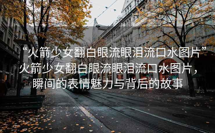 “火箭少女翻白眼流眼淚流口水圖片”火箭少女翻白眼流眼淚流口水圖片，瞬間的表情魅力與背后的故事