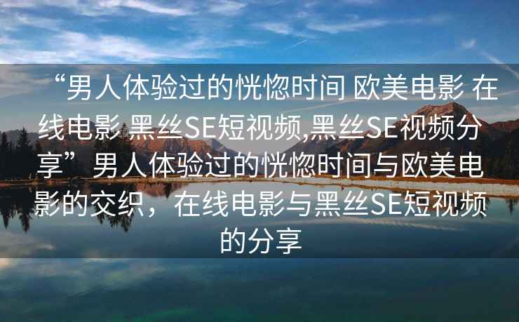 “男人體驗過的恍惚時間 歐美電影 在線電影 黑絲SE短視頻,黑絲SE視頻分享”男人體驗過的恍惚時間與歐美電影的交織，在線電影與黑絲SE短視頻的分享