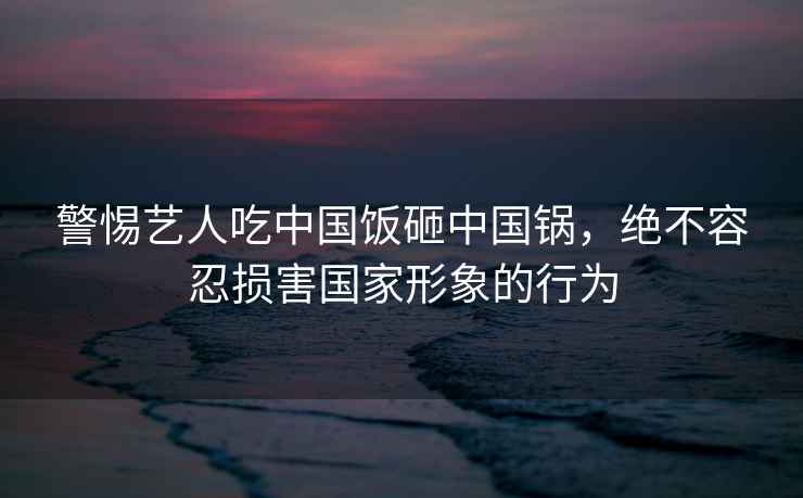 警惕藝人吃中國飯砸中國鍋，絕不容忍損害國家形象的行為