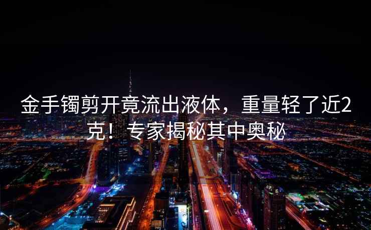 金手鐲剪開竟流出液體，重量輕了近2克！專家揭秘其中奧秘