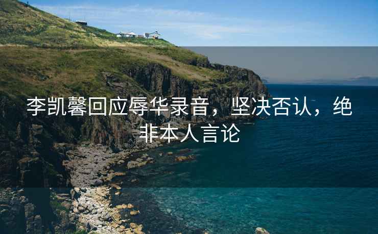 李凱馨回應辱華錄音，堅決否認，絕非本人言論