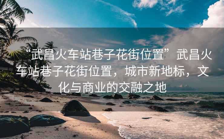 “武昌火車站巷子花街位置”武昌火車站巷子花街位置，城市新地標(biāo)，文化與商業(yè)的交融之地