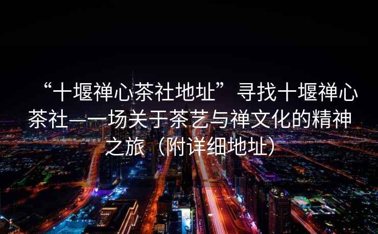 “十堰禪心茶社地址”尋找十堰禪心茶社—一場(chǎng)關(guān)于茶藝與禪文化的精神之旅（附詳細(xì)地址）