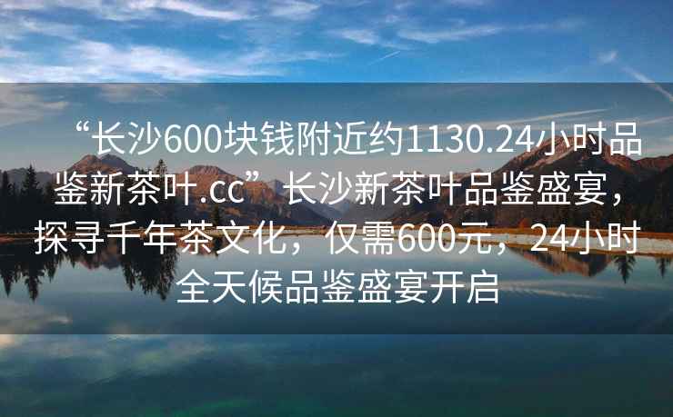 “長沙600塊錢附近約1130.24小時(shí)品鑒新茶葉.cc”長沙新茶葉品鑒盛宴，探尋千年茶文化，僅需600元，24小時(shí)全天候品鑒盛宴開啟