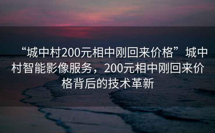 “城中村200元相中剛回來價格”城中村智能影像服務(wù)，200元相中剛回來價格背后的技術(shù)革新