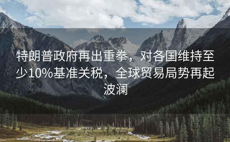 特朗普政府再出重拳，對各國維持至少10%基準關稅，全球貿易局勢再起波瀾