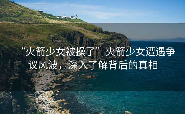 “火箭少女被操了”火箭少女遭遇爭(zhēng)議風(fēng)波，深入了解背后的真相