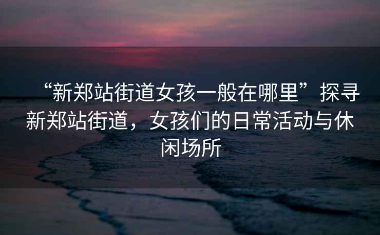 “新鄭站街道女孩一般在哪里”探尋新鄭站街道，女孩們的日常活動與休閑場所