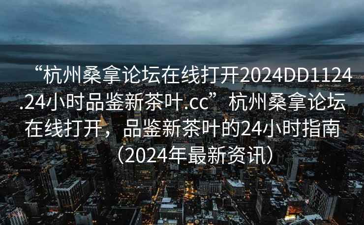 “杭州桑拿論壇在線打開2024DD1124.24小時品鑒新茶葉.cc”杭州桑拿論壇在線打開，品鑒新茶葉的24小時指南（2024年最新資訊）