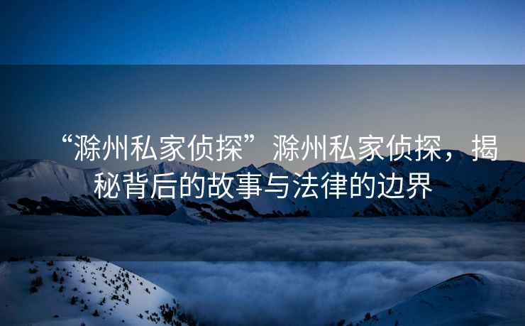 “滁州私家偵探”滁州私家偵探，揭秘背后的故事與法律的邊界