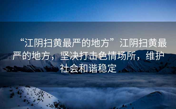 “江陰掃黃最嚴的地方”江陰掃黃最嚴的地方，堅決打擊色情場所，維護社會和諧穩定
