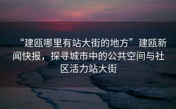 “建甌哪里有站大街的地方”建甌新聞快報，探尋城市中的公共空間與社區活力站大街