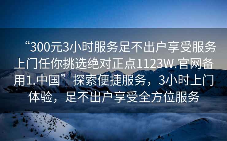 “300元3小時服務足不出戶享受服務上門任你挑選絕對正點1123W.官網備用1.中國”探索便捷服務，3小時上門體驗，足不出戶享受全方位服務