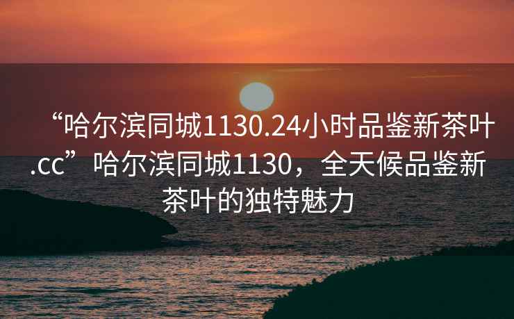 “哈爾濱同城1130.24小時(shí)品鑒新茶葉.cc”哈爾濱同城1130，全天候品鑒新茶葉的獨(dú)特魅力