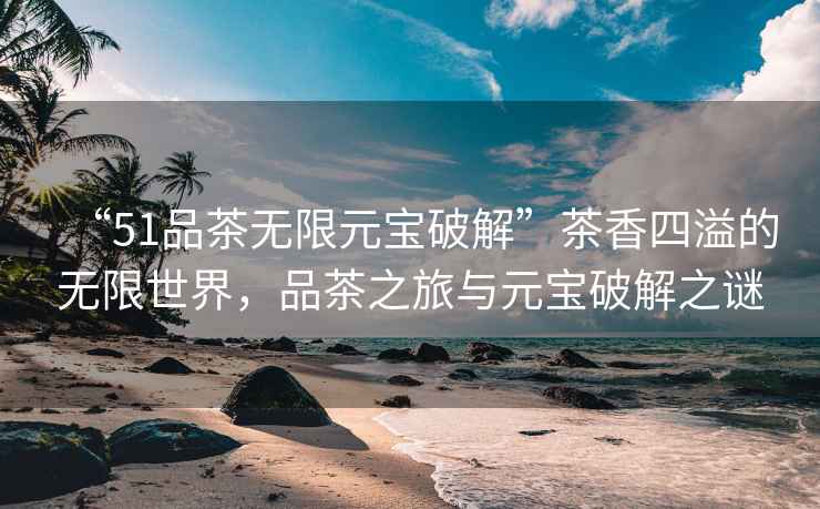 “51品茶無限元寶破解”茶香四溢的無限世界，品茶之旅與元寶破解之謎