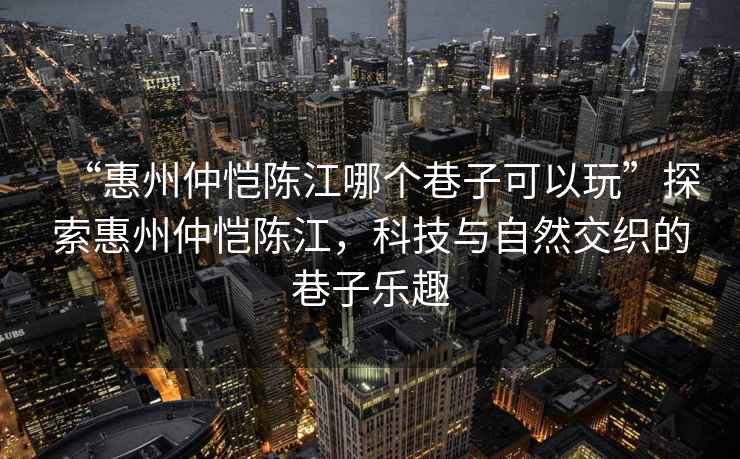 “惠州仲愷陳江哪個巷子可以玩”探索惠州仲愷陳江，科技與自然交織的巷子樂趣