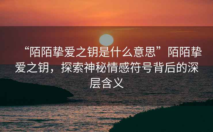 “陌陌摯愛之鑰是什么意思”陌陌摯愛之鑰，探索神秘情感符號背后的深層含義