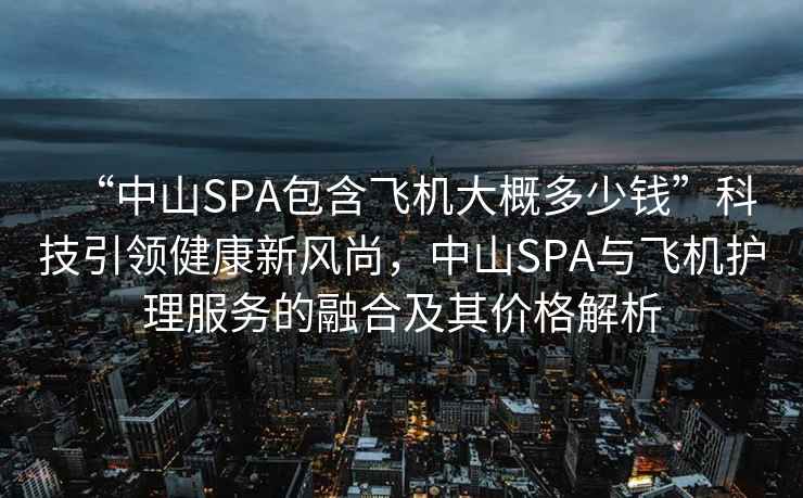 “中山SPA包含飛機大概多少錢”科技引領健康新風尚，中山SPA與飛機護理服務的融合及其價格解析