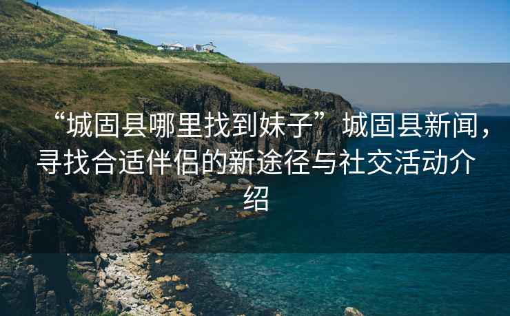 “城固縣哪里找到妹子”城固縣新聞，尋找合適伴侶的新途徑與社交活動介紹