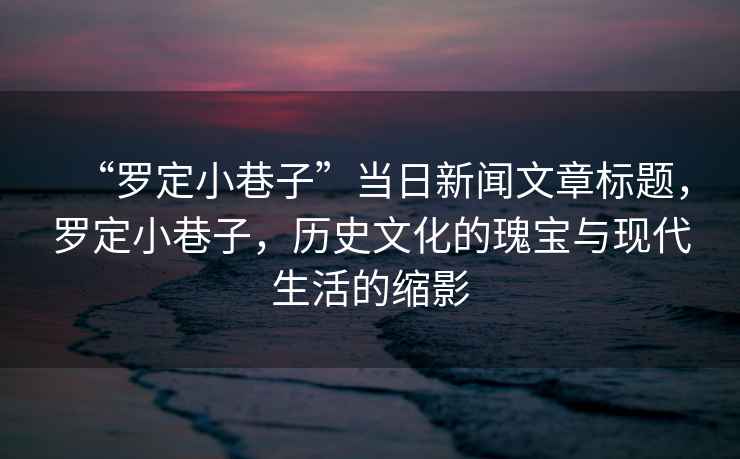 “羅定小巷子”當日新聞文章標題，羅定小巷子，歷史文化的瑰寶與現代生活的縮影