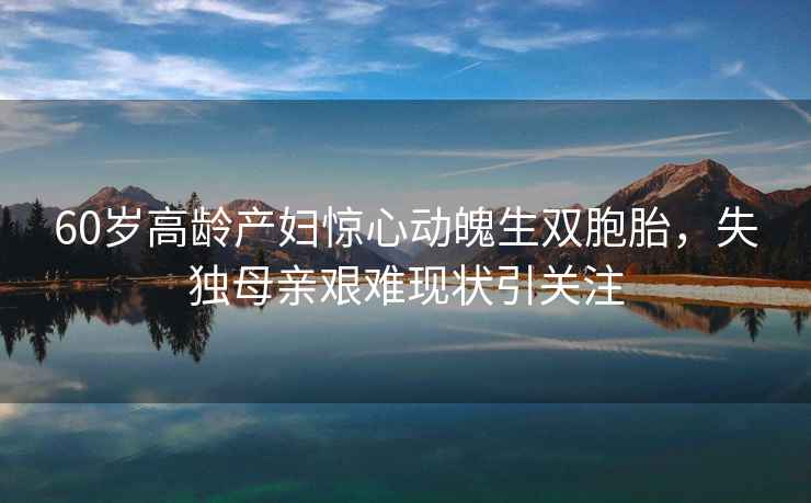 60歲高齡產婦驚心動魄生雙胞胎，失獨母親艱難現狀引關注