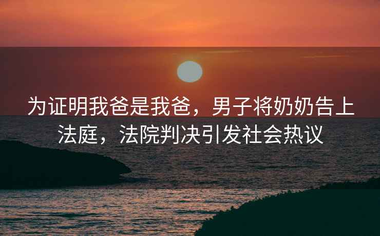 為證明我爸是我爸，男子將奶奶告上法庭，法院判決引發社會熱議