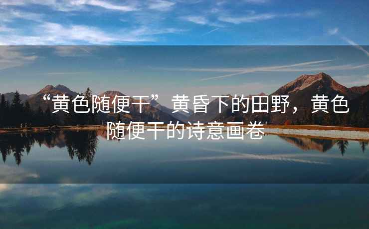“黃色隨便干”黃昏下的田野，黃色隨便干的詩(shī)意畫卷