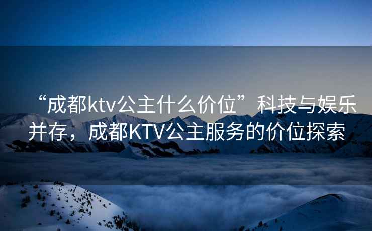 “成都ktv公主什么價位”科技與娛樂并存，成都KTV公主服務的價位探索