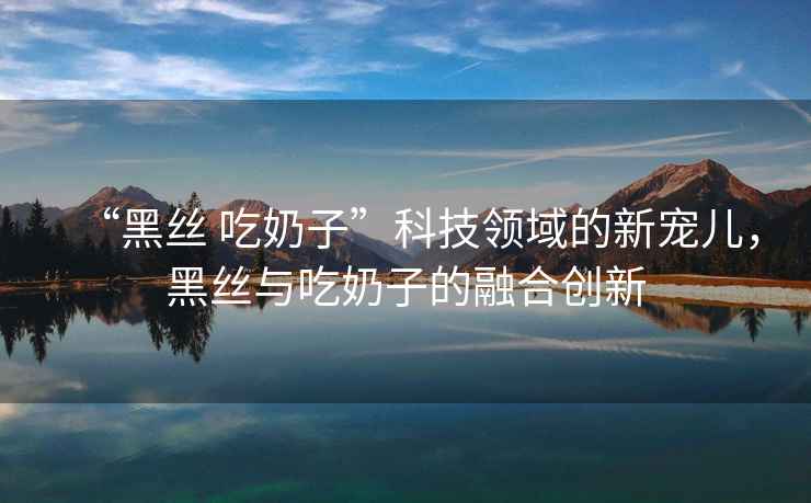 “黑絲 吃奶子”科技領域的新寵兒，黑絲與吃奶子的融合創新