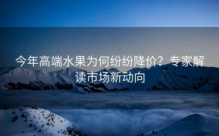 今年高端水果為何紛紛降價？專家解讀市場新動向
