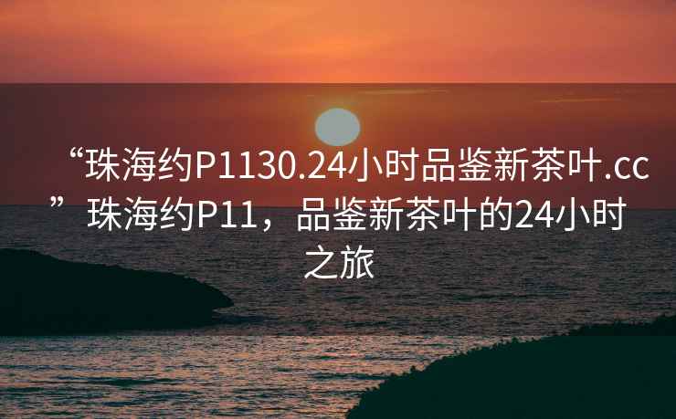 “珠海約P1130.24小時品鑒新茶葉.cc”珠海約P11，品鑒新茶葉的24小時之旅