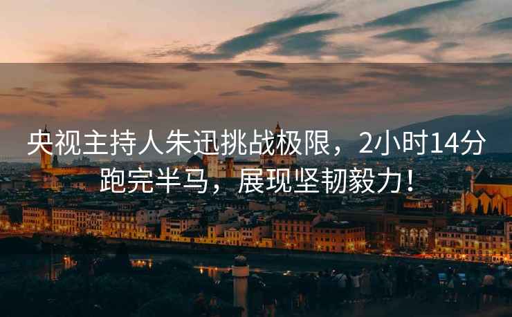 央視主持人朱迅挑戰(zhàn)極限，2小時(shí)14分跑完半馬，展現(xiàn)堅(jiān)韌毅力！