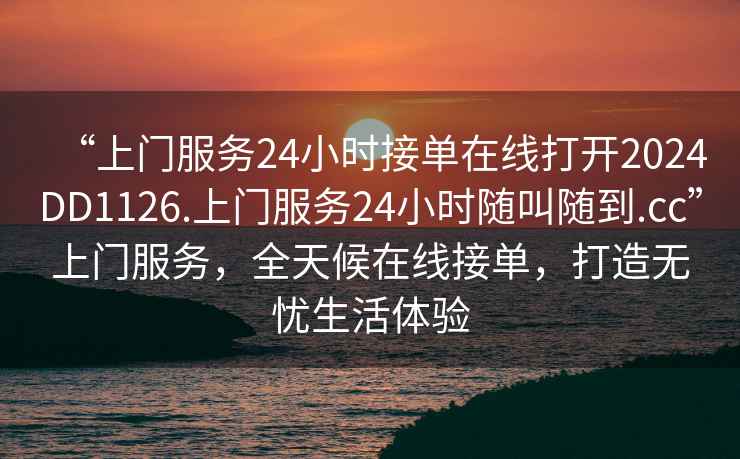 “上門服務(wù)24小時接單在線打開2024DD1126.上門服務(wù)24小時隨叫隨到.cc”上門服務(wù)，全天候在線接單，打造無憂生活體驗