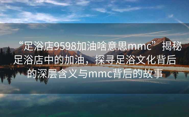 “足浴店9598加油啥意思mmc”揭秘足浴店中的加油，探尋足浴文化背后的深層含義與mmc背后的故事