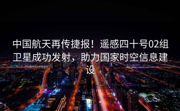 中國航天再傳捷報！遙感四十號02組衛星成功發射，助力國家時空信息建設