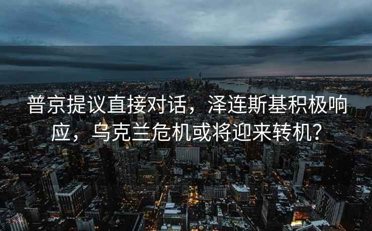 普京提議直接對話，澤連斯基積極響應，烏克蘭危機或將迎來轉機？