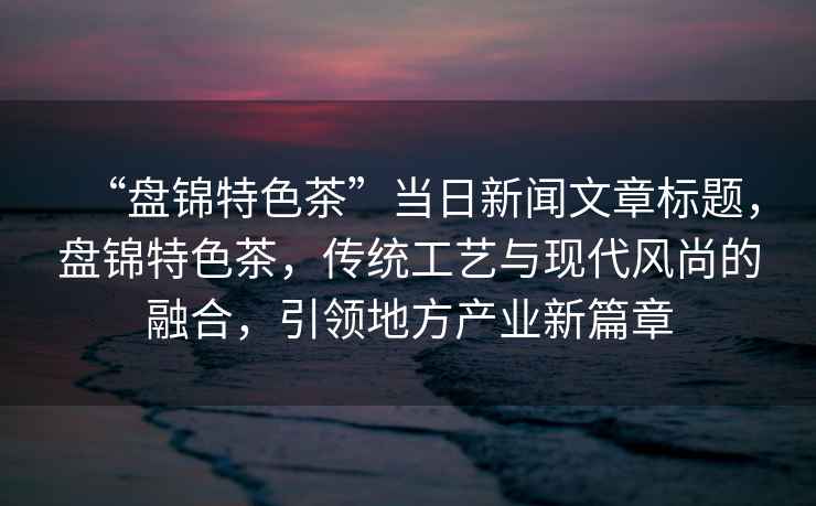 “盤錦特色茶”當日新聞文章標題，盤錦特色茶，傳統工藝與現代風尚的融合，引領地方產業新篇章