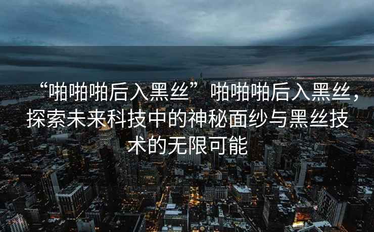 “啪啪啪后入黑絲”啪啪啪后入黑絲，探索未來科技中的神秘面紗與黑絲技術(shù)的無限可能