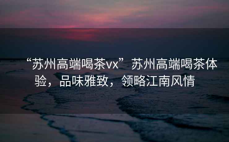 “蘇州高端喝茶vx”蘇州高端喝茶體驗(yàn)，品味雅致，領(lǐng)略江南風(fēng)情