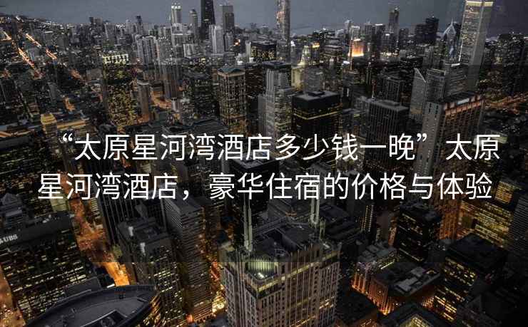 “太原星河灣酒店多少錢一晚”太原星河灣酒店，豪華住宿的價格與體驗