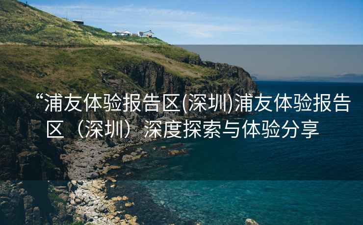 “浦友體驗(yàn)報(bào)告區(qū)(深圳)浦友體驗(yàn)報(bào)告區(qū)（深圳）深度探索與體驗(yàn)分享